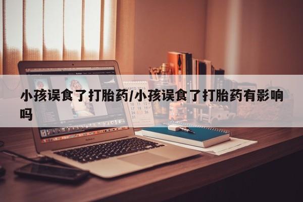 网上正品打胎药购买微信小孩误食了打胎药/小孩误食了打胎药有影响吗