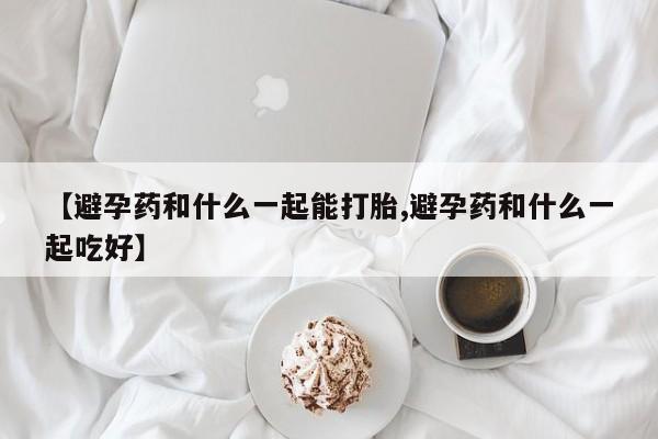 网上正品打胎药购买微信【避孕药和什么一起能打胎,避孕药和什么一起吃好】